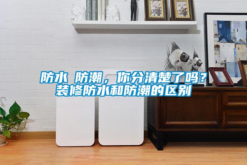 防水≠防潮，你分清楚了嗎？裝修防水和防潮的區(qū)別
