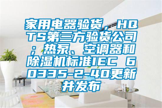 家用電器驗(yàn)貨，HQTS第三方驗(yàn)貨公司；熱泵、空調(diào)器和除濕機(jī)標(biāo)準(zhǔn)IEC 60335-2-40更新并發(fā)布